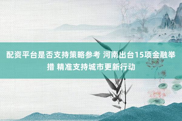 配资平台是否支持策略参考 河南出台15项金融举措 精准支持城市更新行动