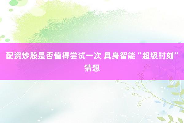 配资炒股是否值得尝试一次 具身智能“超级时刻”猜想