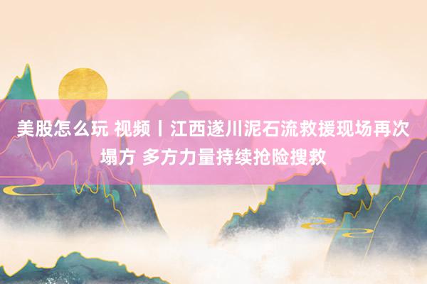 美股怎么玩 视频丨江西遂川泥石流救援现场再次塌方 多方力量持续抢险搜救