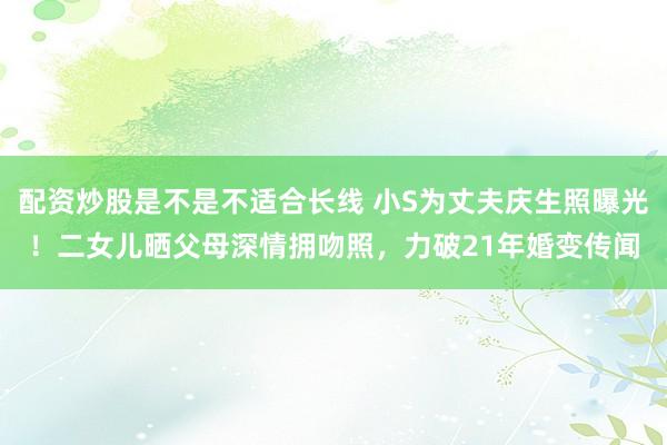 配资炒股是不是不适合长线 小S为丈夫庆生照曝光！二女儿晒父母深情拥吻照，力破21年婚变传闻