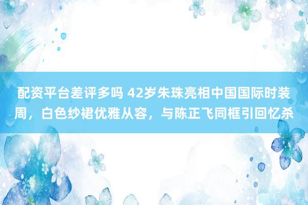 配资平台差评多吗 42岁朱珠亮相中国国际时装周，白色纱裙优雅从容，与陈正飞同框引回忆杀