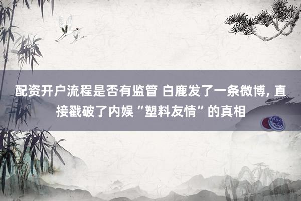配资开户流程是否有监管 白鹿发了一条微博, 直接戳破了内娱“塑料友情”的真相