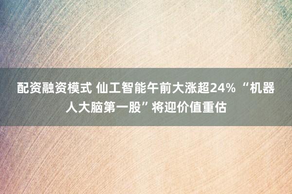 配资融资模式 仙工智能午前大涨超24% “机器人大脑第一股”将迎价值重估