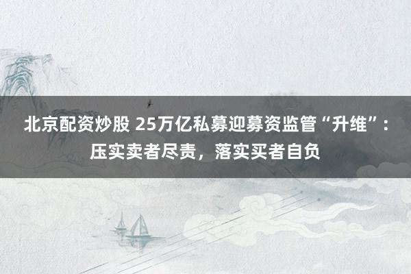 北京配资炒股 25万亿私募迎募资监管“升维”：压实卖者尽责，落实买者自负