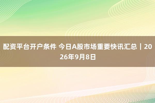 配资平台开户条件 今日A股市场重要快讯汇总｜2026年9月8日