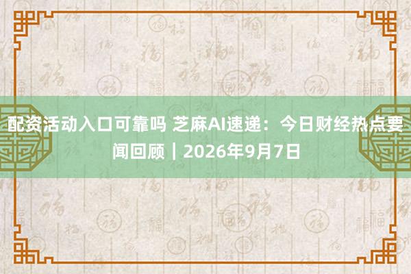 配资活动入口可靠吗 芝麻AI速递：今日财经热点要闻回顾｜2026年9月7日