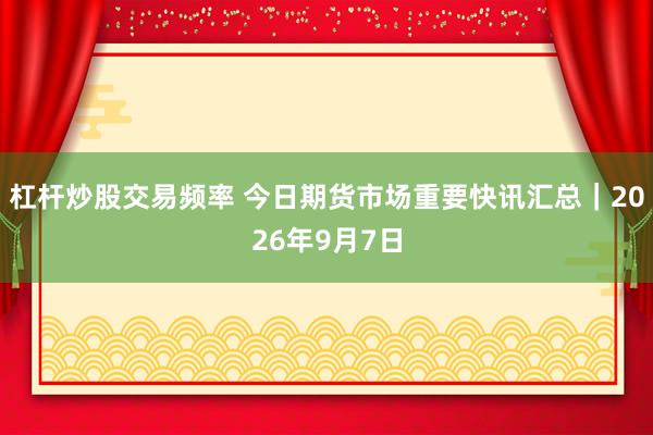 杠杆炒股交易频率 今日期货市场重要快讯汇总｜2026年9月7日