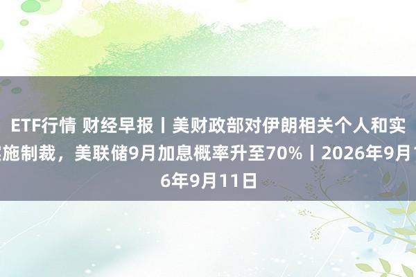 ETF行情 财经早报丨美财政部对伊朗相关个人和实体实施制裁，美联储9月加息概率升至70%丨2026年9月11日