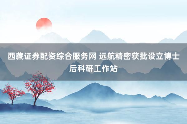 西藏证券配资综合服务网 远航精密获批设立博士后科研工作站