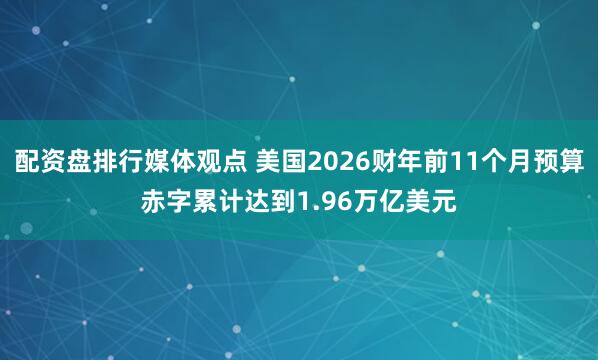 配资盘排行媒体观点 美国2026财年前11个月预算赤字累计达到1.96万亿美元