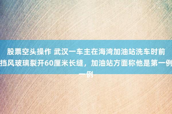 股票空头操作 武汉一车主在海湾加油站洗车时前挡风玻璃裂开60厘米长缝，加油站方面称他是第一例