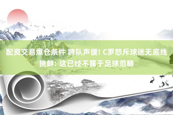 配资交易爆仓条件 跨队声援! C罗怒斥球迷无底线挑衅: 这已经不属于足球范畴