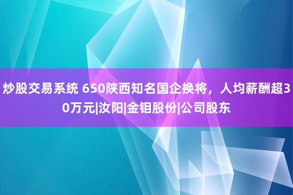 炒股交易系统 650陕西知名国企换将，人均薪酬超30万元|汝阳|金钼股份|公司股东
