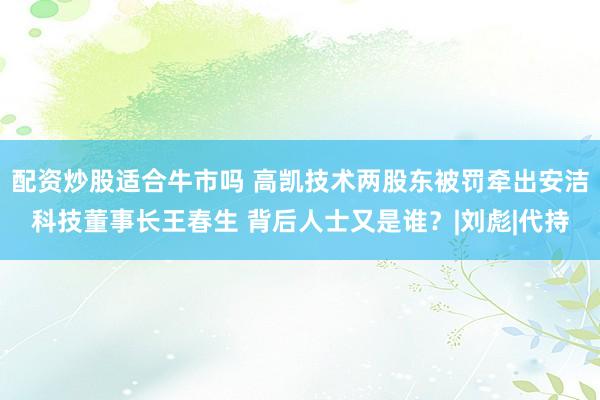配资炒股适合牛市吗 高凯技术两股东被罚牵出安洁科技董事长王春生 背后人士又是谁？|刘彪|代持