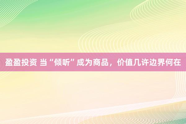 盈盈投资 当“倾听”成为商品，价值几许边界何在