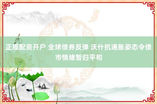 正规配资开户 全球债券反弹 沃什抗通胀姿态令债市情绪暂归平和