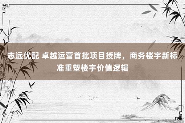 志远优配 卓越运营首批项目授牌，商务楼宇新标准重塑楼宇价值逻辑