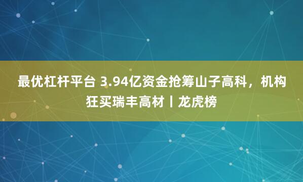 最优杠杆平台 3.94亿资金抢筹山子高科，机构狂买瑞丰高材丨龙虎榜