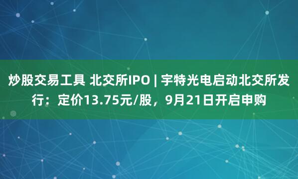 炒股交易工具 北交所IPO | 宇特光电启动北交所发行：定价13.75元/股，9月21日开启申购