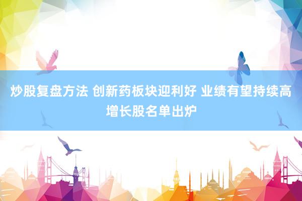 炒股复盘方法 创新药板块迎利好 业绩有望持续高增长股名单出炉