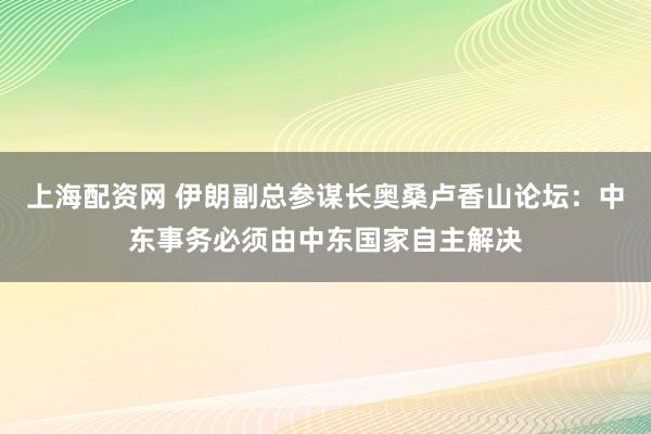 上海配资网 伊朗副总参谋长奥桑卢香山论坛：中东事务必须由中东国家自主解决