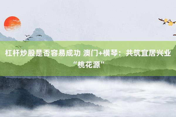 杠杆炒股是否容易成功 澳门+横琴：共筑宜居兴业“桃花源”