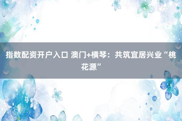 指数配资开户入口 澳门+横琴：共筑宜居兴业“桃花源”
