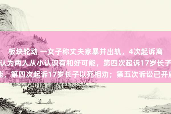 板块轮动 一女子称丈夫家暴并出轨,4次起诉离婚被驳回:前两次法院认为两人从小认识有和好可能,第四次起诉17岁长子以死相劝;第五次诉讼已开庭