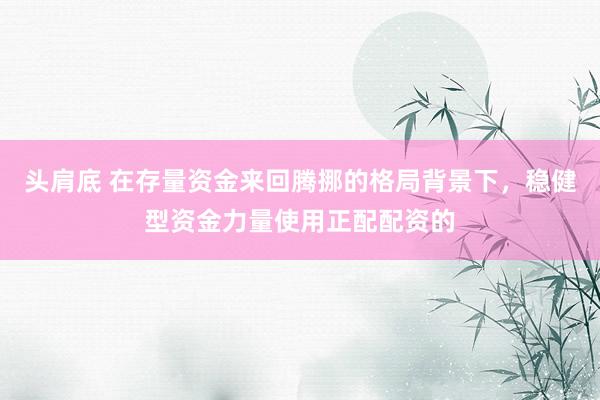头肩底 在存量资金来回腾挪的格局背景下,稳健型资金力量使用正配配资的