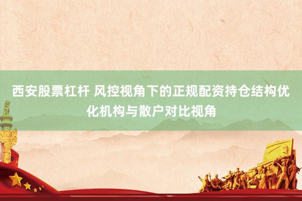 西安股票杠杆 风控视角下的正规配资持仓结构优化机构与散户对比视角