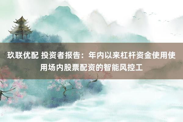 玖联优配 投资者报告：年内以来杠杆资金使用使用场内股票配资的智能风控工