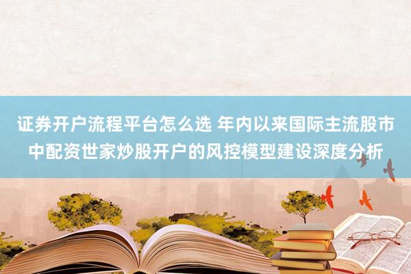 证券开户流程平台怎么选 年内以来国际主流股市中配资世家炒股开户的风控模型建设深度分析