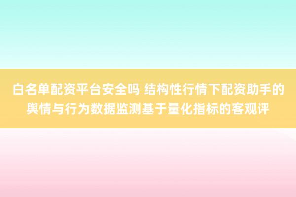 白名单配资平台安全吗 结构性行情下配资助手的舆情与行为数据监测基于量化指标的客观评