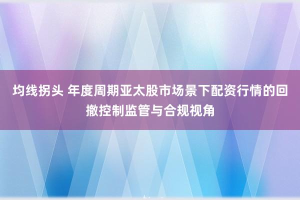 均线拐头 年度周期亚太股市场景下配资行情的回撤控制监管与合规视角
