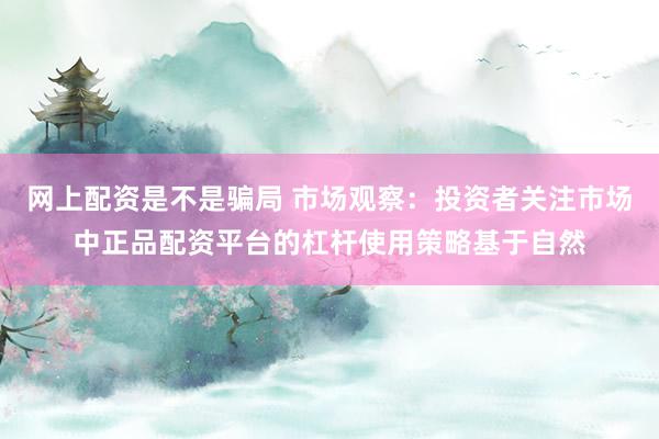 网上配资是不是骗局 市场观察：投资者关注市场中正品配资平台的杠杆使用策略基于自然