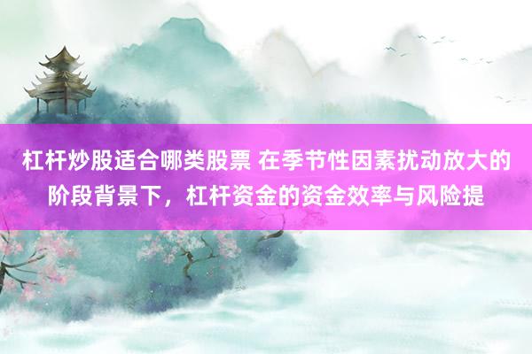 杠杆炒股适合哪类股票 在季节性因素扰动放大的阶段背景下，杠杆资金的资金效率与风险提