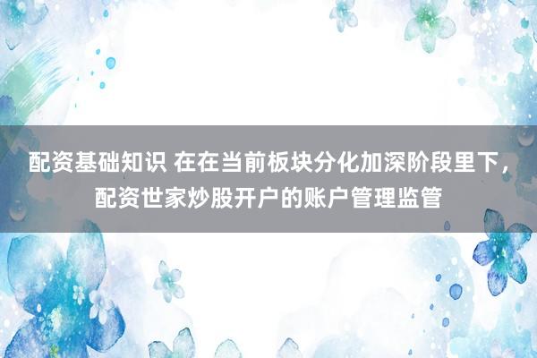 配资基础知识 在在当前板块分化加深阶段里下,配资世家炒股开户的账户管理监管