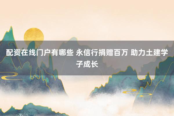 配资在线门户有哪些 永信行捐赠百万 助力土建学子成长