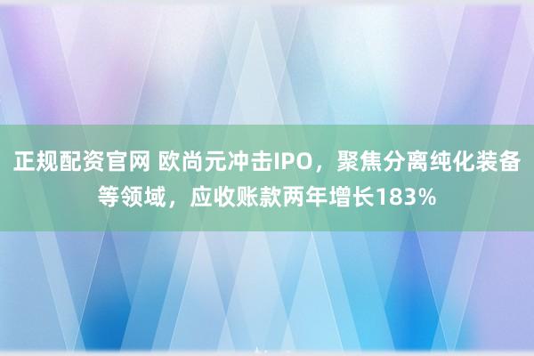 正规配资官网 欧尚元冲击IPO,聚焦分离纯化装备等领域,应收账款两年增长183%