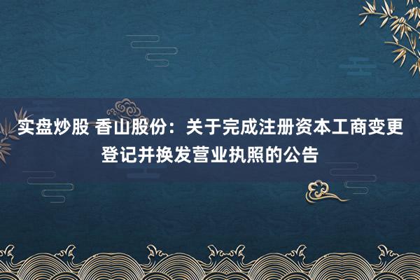 实盘炒股 香山股份：关于完成注册资本工商变更登记并换发营业执照的公告