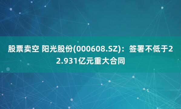 股票卖空 阳光股份(000608.SZ):签署不低于22.931亿元重大合同