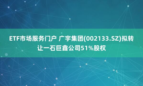 ETF市场服务门户 广宇集团(002133.SZ)拟转让一石巨鑫公司51%股权