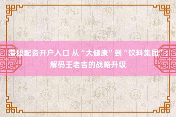 港股配资开户入口 从“大健康”到“饮料集团”：解码王老吉的战略升级
