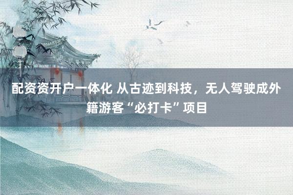 配资资开户一体化 从古迹到科技，无人驾驶成外籍游客“必打卡”项目