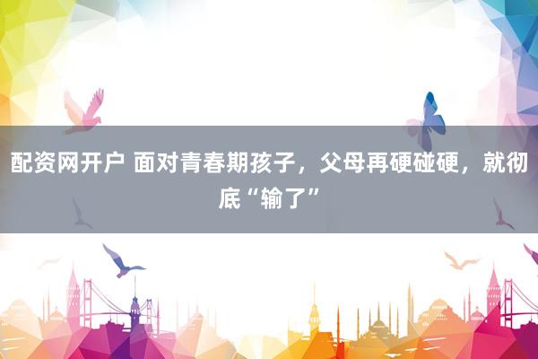 配资网开户 面对青春期孩子，父母再硬碰硬，就彻底“输了”