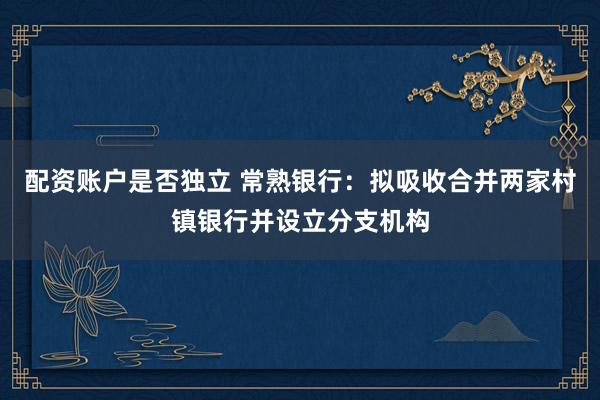 配资账户是否独立 常熟银行：拟吸收合并两家村镇银行并设立分支机构