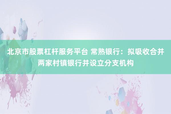 北京市股票杠杆服务平台 常熟银行：拟吸收合并两家村镇银行并设立分支机构