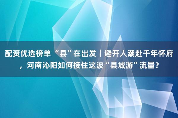配资优选榜单 “县”在出发｜避开人潮赴千年怀府，河南沁阳如何接住这波“县城游”流量？
