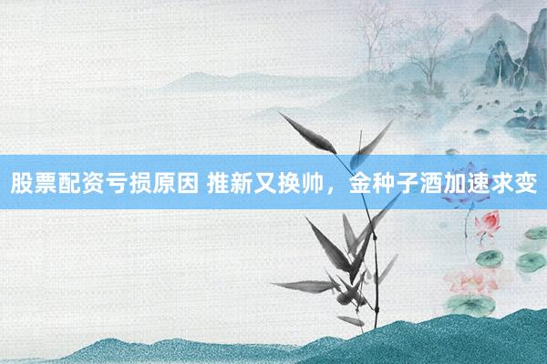 股票配资亏损原因 推新又换帅，金种子酒加速求变