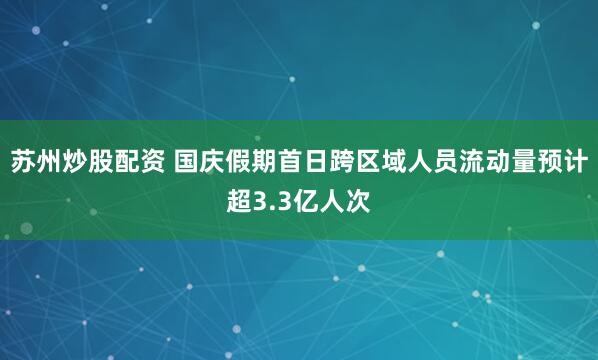 苏州炒股配资 国庆假期首日跨区域人员流动量预计超3.3亿人次